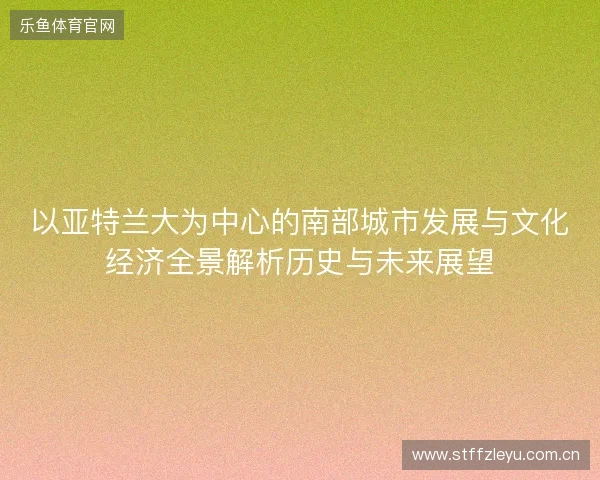 以亚特兰大为中心的南部城市发展与文化经济全景解析历史与未来展望